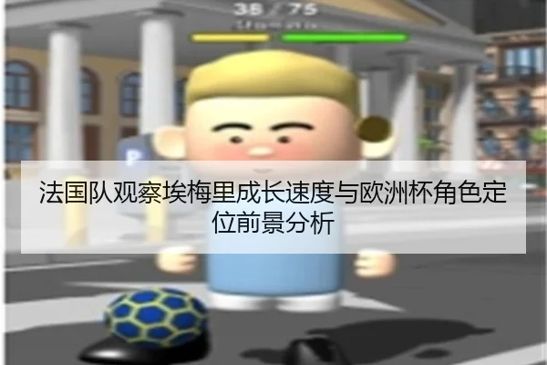 法国队观察埃梅里成长速度与欧洲杯角色定位前景分析